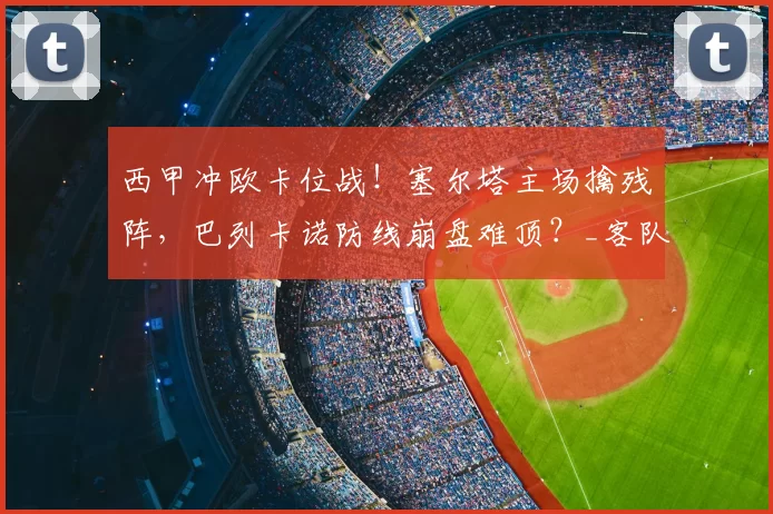 西甲冲欧卡位战！塞尔塔主场擒残阵，巴列卡诺防线崩盘难顶？_客队_核心_瓦伦西亚