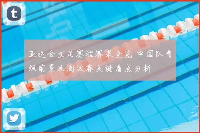 亚运会女足赛程赛果全览 中国队晋级前景及淘汰赛关键看点分析