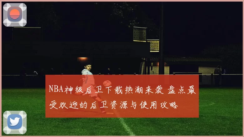 NBA神级后卫下载热潮来袭 盘点最受欢迎的后卫资源与使用攻略