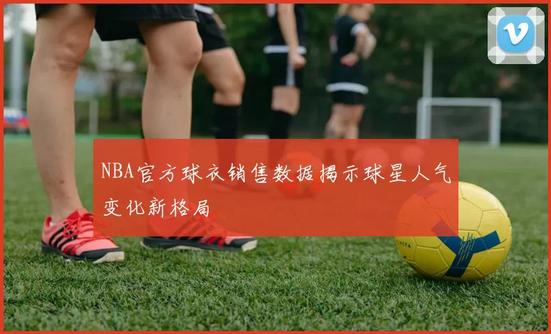 NBA官方球衣销售数据揭示球星人气变化新格局