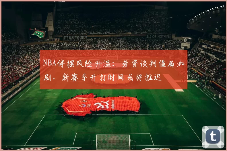 NBA停摆风险升温：劳资谈判僵局加剧，新赛季开打时间或将推迟
