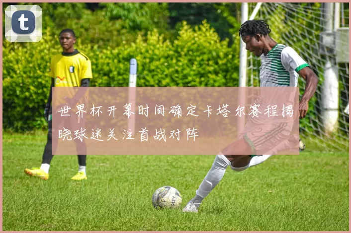 世界杯开幕时间确定卡塔尔赛程揭晓球迷关注首战对阵