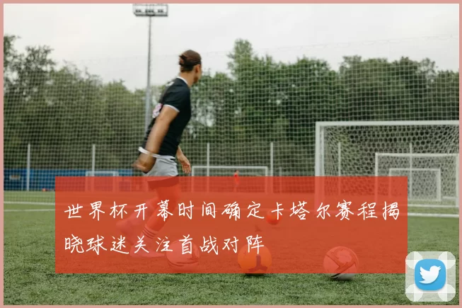 世界杯开幕时间确定卡塔尔赛程揭晓球迷关注首战对阵
