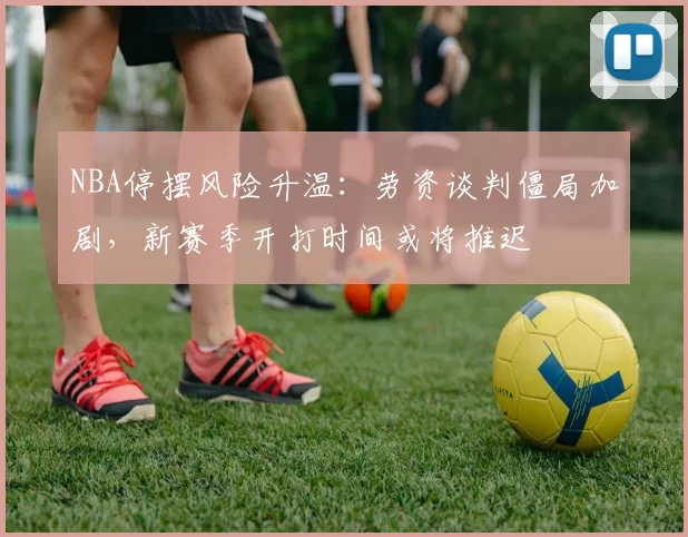 NBA停摆风险升温：劳资谈判僵局加剧，新赛季开打时间或将推迟