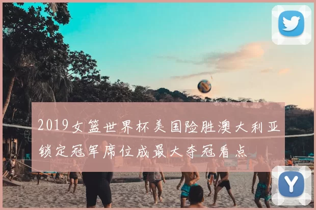 2019女篮世界杯美国险胜澳大利亚锁定冠军席位成最大夺冠看点