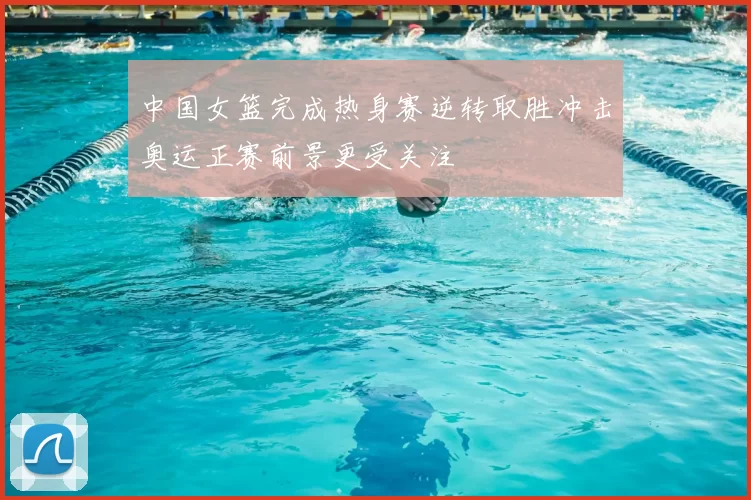 中国女篮完成热身赛逆转取胜冲击奥运正赛前景更受关注