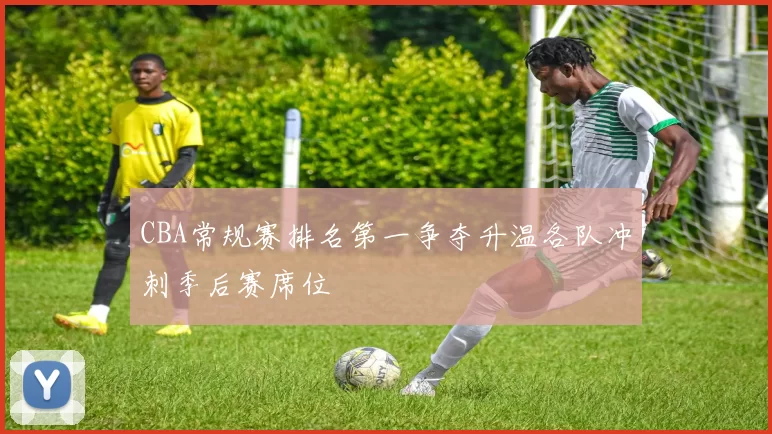 CBA常规赛排名第一争夺升温各队冲刺季后赛席位