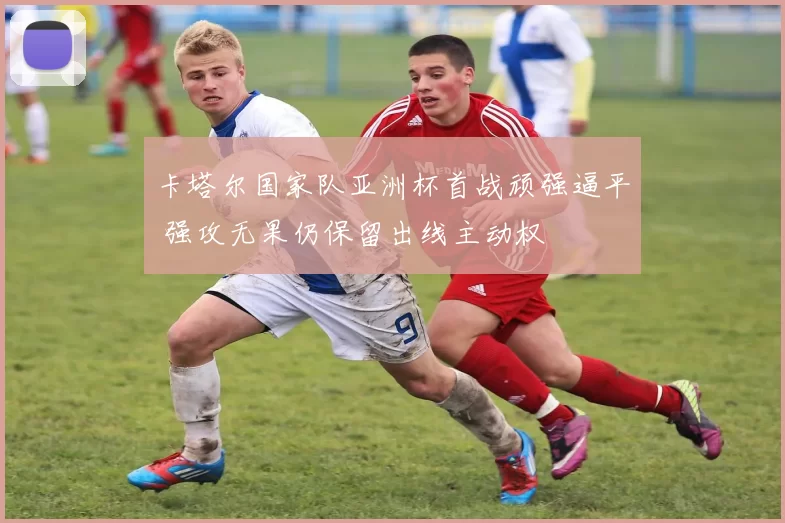卡塔尔国家队亚洲杯首战顽强逼平 强攻无果仍保留出线主动权