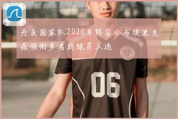 丹麦国家队2020年阵容公布埃里克森领衔多名新球员入选