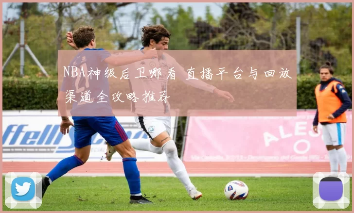 NBA神级后卫哪看 直播平台与回放渠道全攻略推荐