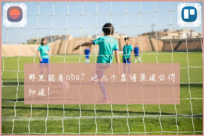 那里能看nba？这几个靠谱渠道你得知道！