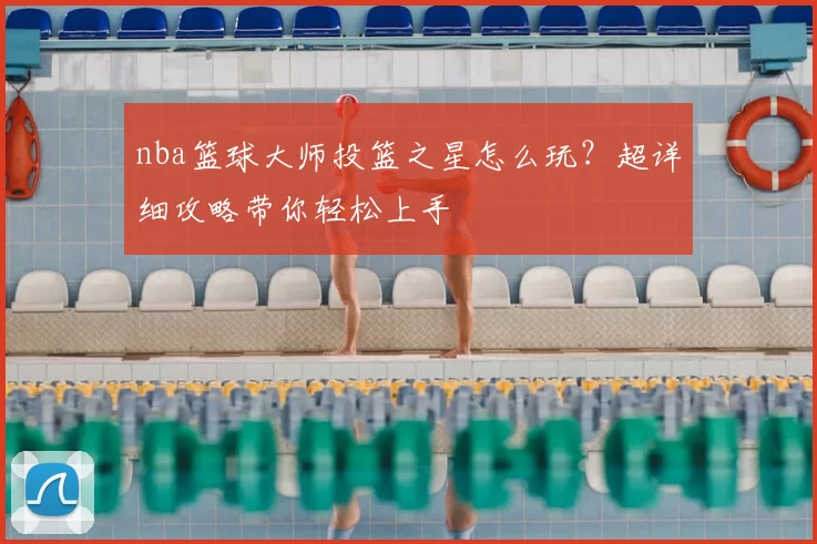 nba篮球大师投篮之星怎么玩？超详细攻略带你轻松上手