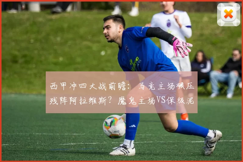西甲冲四大战前瞻：马竞主场碾压残阵阿拉维斯？魔鬼主场VS保级泥潭的博弈_进攻_客场_定位球