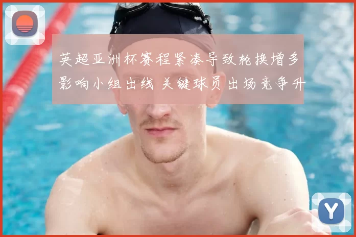 英超亚洲杯赛程紧凑导致轮换增多影响小组出线 关键球员出场竞争升温