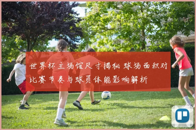 世界杯主场馆尺寸揭秘 球场面积对比赛节奏与球员体能影响解析