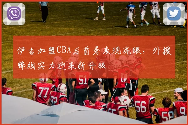 伊吉加盟CBA后首秀表现亮眼，外援锋线实力迎来新升级