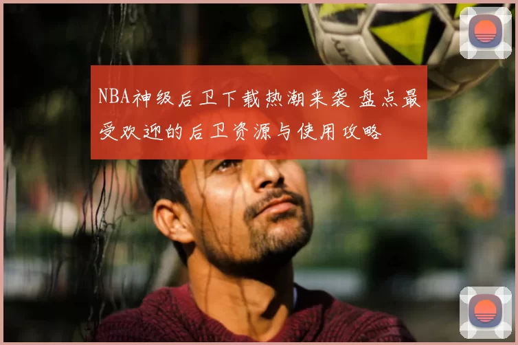 NBA神级后卫下载热潮来袭 盘点最受欢迎的后卫资源与使用攻略