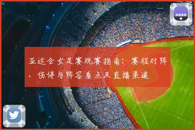 亚运会女足赛观赛指南：赛程对阵、伤停与阵容看点及直播渠道