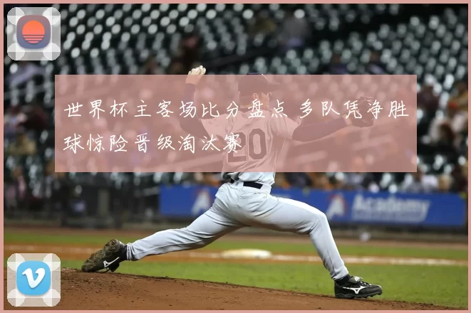 世界杯主客场比分盘点 多队凭净胜球惊险晋级淘汰赛