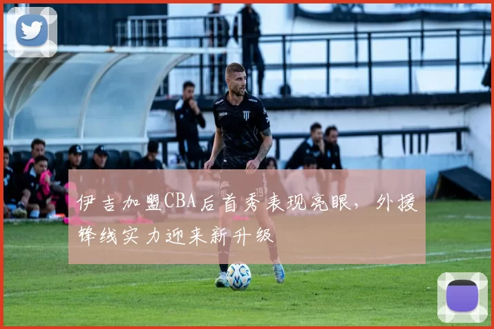 伊吉加盟CBA后首秀表现亮眼,外援锋线实力迎来新升级