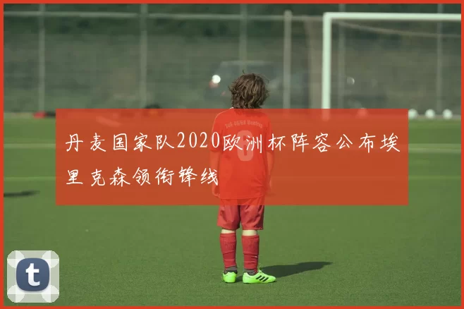 丹麦国家队2020欧洲杯阵容公布埃里克森领衔锋线