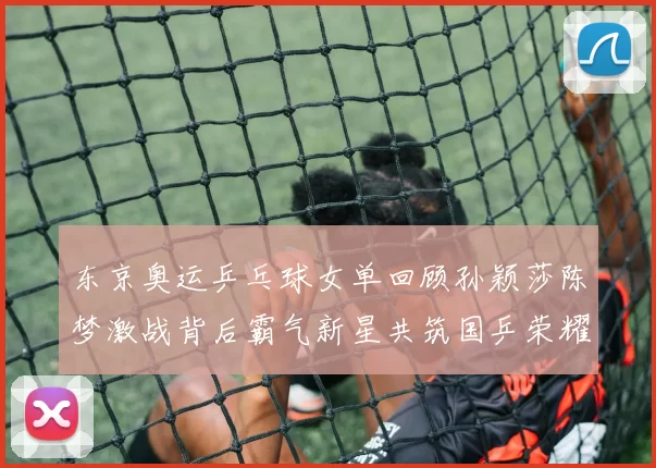 东京奥运乒乓球女单回顾孙颖莎陈梦激战背后霸气新星共筑国乒荣耀