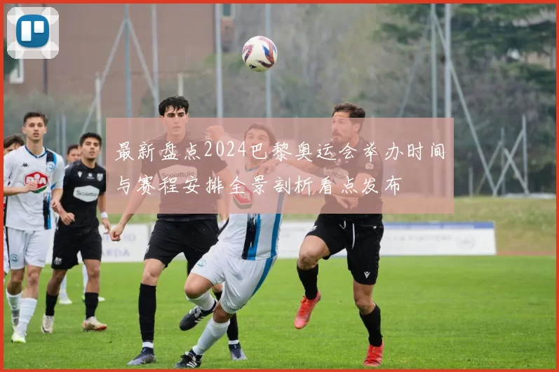 最新盘点2024巴黎奥运会举办时间与赛程安排全景剖析看点发布