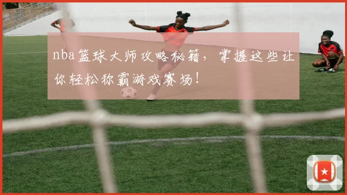 nba篮球大师攻略秘籍,掌握这些让你轻松称霸游戏赛场!