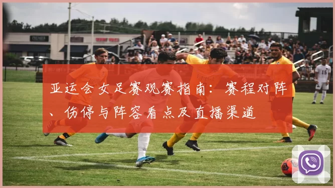 亚运会女足赛观赛指南:赛程对阵、伤停与阵容看点及直播渠道