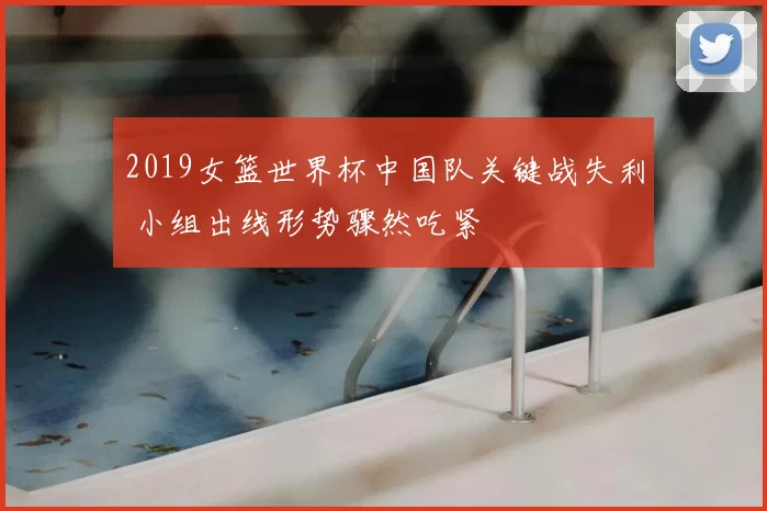 2019女篮世界杯中国队关键战失利 小组出线形势骤然吃紧