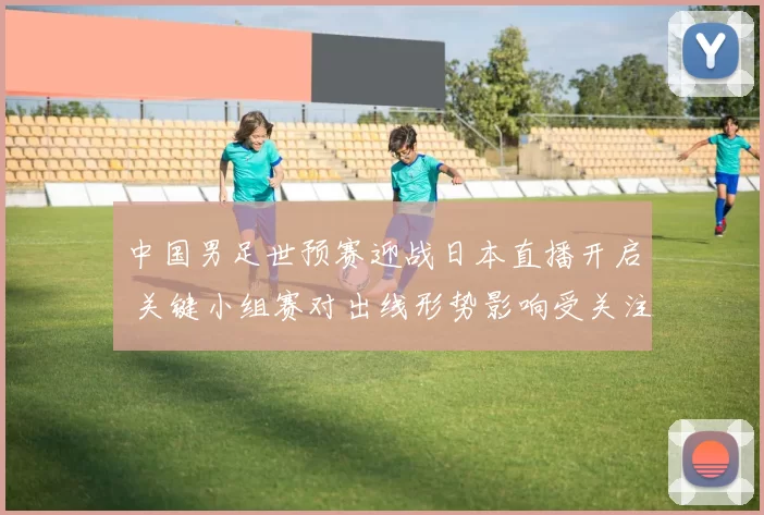 中国男足世预赛迎战日本直播开启 关键小组赛对出线形势影响受关注