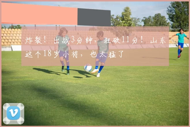 炸裂!出战3分钟,狂砍11分!山东这个18岁小将,也太猛了