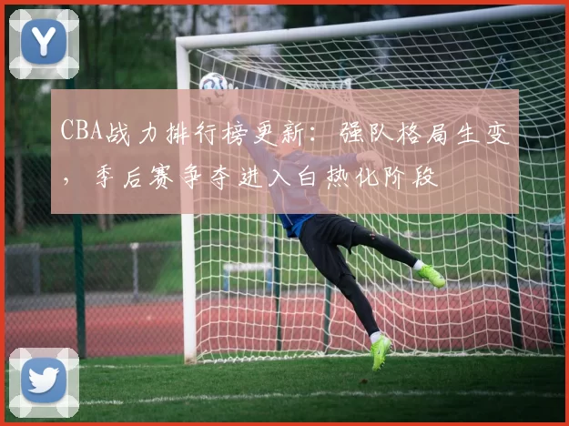 CBA战力排行榜更新：强队格局生变，季后赛争夺进入白热化阶段