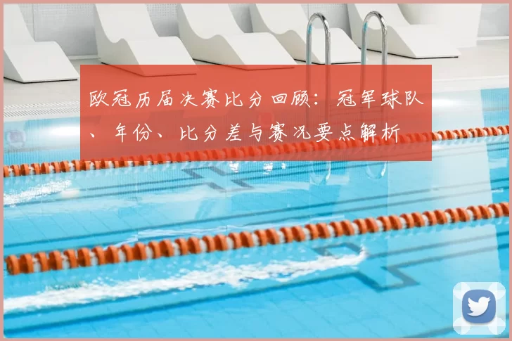 欧冠历届决赛比分回顾：冠军球队、年份、比分差与赛况要点解析