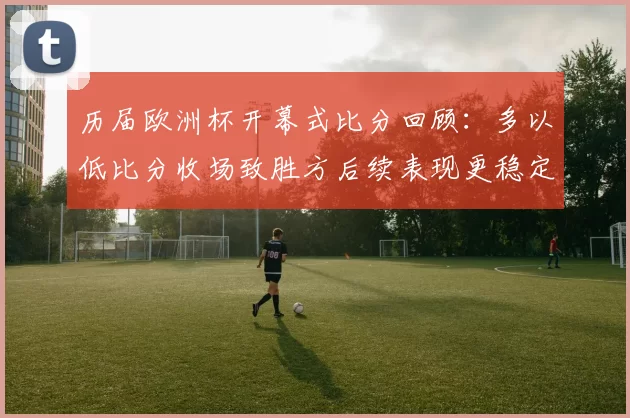 历届欧洲杯开幕式比分回顾:多以低比分收场致胜方后续表现更稳定