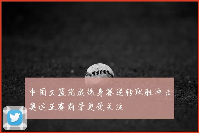中国女篮完成热身赛逆转取胜冲击奥运正赛前景更受关注