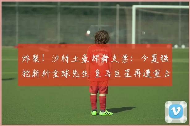 炸裂!沙特土豪挥舞支票:今夏强挖新科金球先生 皇马巨星再遭重击