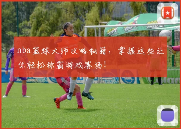 nba篮球大师攻略秘籍，掌握这些让你轻松称霸游戏赛场！