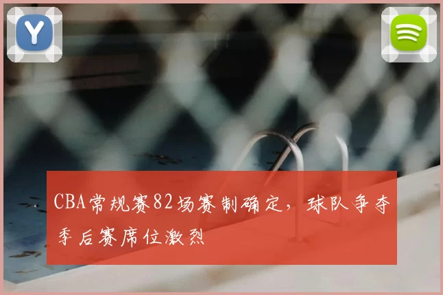 CBA常规赛82场赛制确定，球队争夺季后赛席位激烈