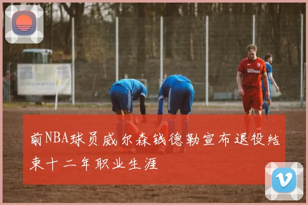 前NBA球员威尔森钱德勒宣布退役结束十二年职业生涯