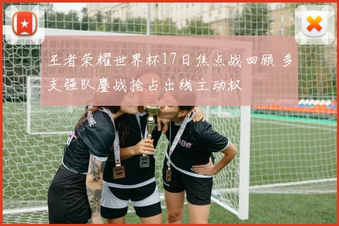 王者荣耀世界杯17日焦点战回顾 多支强队鏖战抢占出线主动权