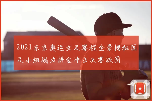 2021东京奥运女足赛程全景揭秘国足小组战力拼金冲击决赛版图