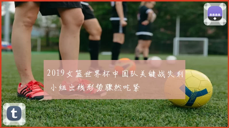 2019女篮世界杯中国队关键战失利 小组出线形势骤然吃紧
