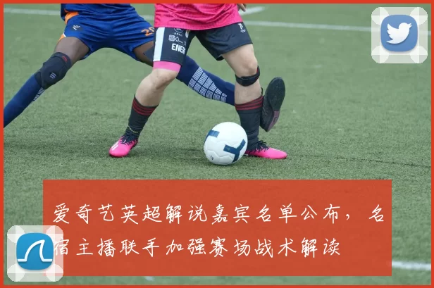 爱奇艺英超解说嘉宾名单公布，名宿主播联手加强赛场战术解读