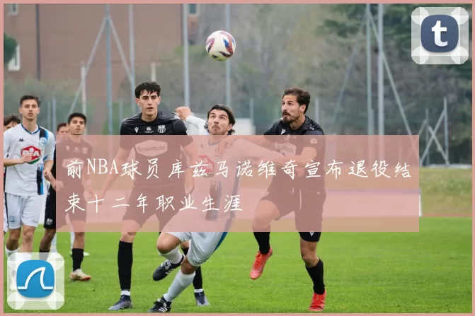 前NBA球员库兹马诺维奇宣布退役结束十二年职业生涯