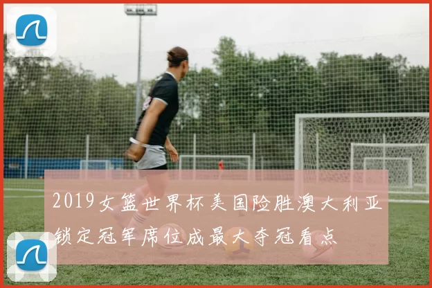 2019女篮世界杯美国险胜澳大利亚锁定冠军席位成最大夺冠看点