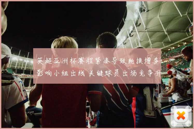 英超亚洲杯赛程紧凑导致轮换增多影响小组出线 关键球员出场竞争升温