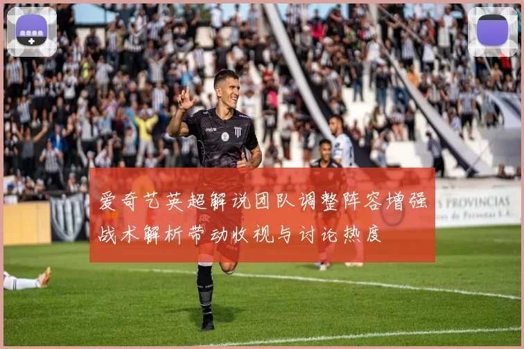爱奇艺英超解说团队调整阵容增强战术解析带动收视与讨论热度