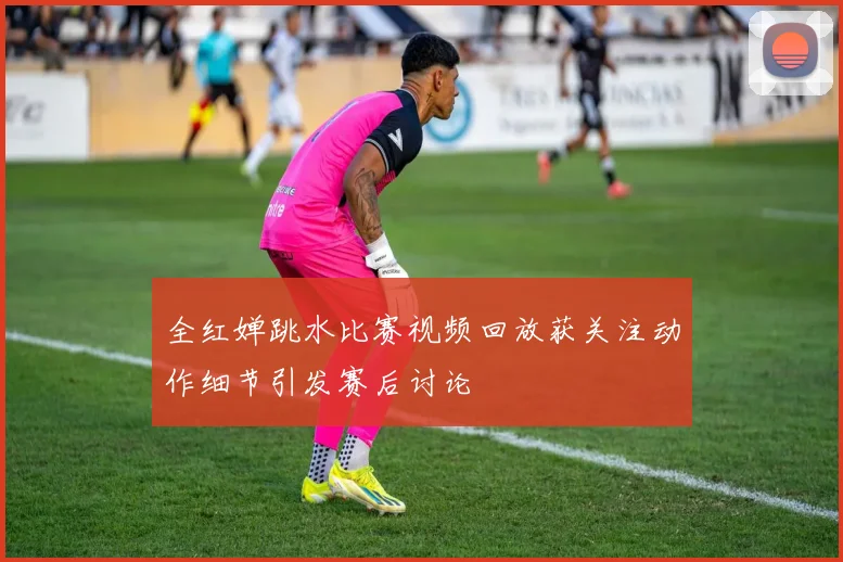 全红婵跳水比赛视频回放获关注动作细节引发赛后讨论