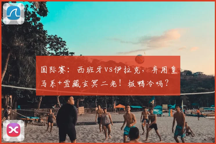 国际赛：西班牙vs伊拉克，弃用皇马系+雪藏玄冥二老！板鸭冷吗？